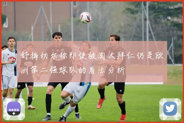 舒梅切尔称即使被淘汰拜仁仍是欧洲第二强球队的看法分析