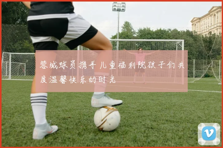 蓉城球员携手儿童福利院孩子们共度温馨快乐的时光