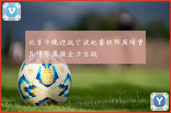 北京今晚迎战宁波赵睿缺阵周琦曾凡博陈盈骏全力出战