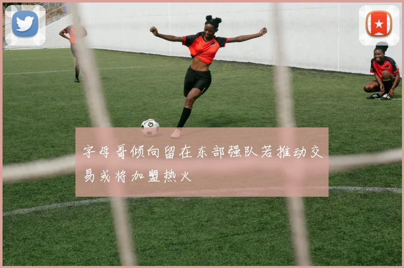 字母哥倾向留在东部强队若推动交易或将加盟热火