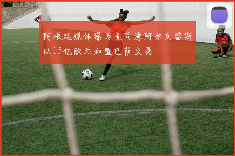 阿根廷媒体曝马竞同意阿尔瓦雷斯以15亿欧元加盟巴萨交易