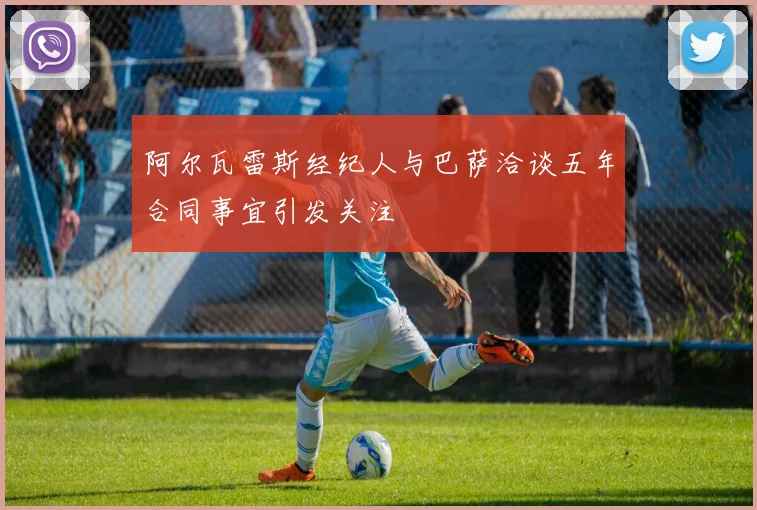 阿尔瓦雷斯经纪人与巴萨洽谈五年合同事宜引发关注