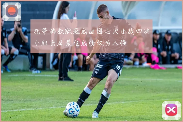 孔蒂执教欧冠成谜团七次出战四次小组出局最佳成绩仅为八强