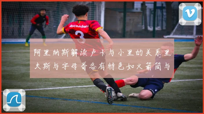 阿里纳斯解读卢卡与小里的关系里夫斯与字母哥各有特色如火箭筒与手枪