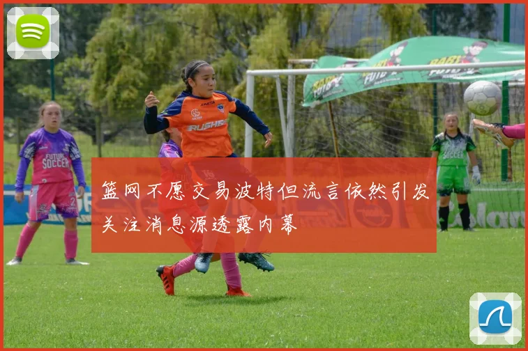 篮网不愿交易波特但流言依然引发关注消息源透露内幕