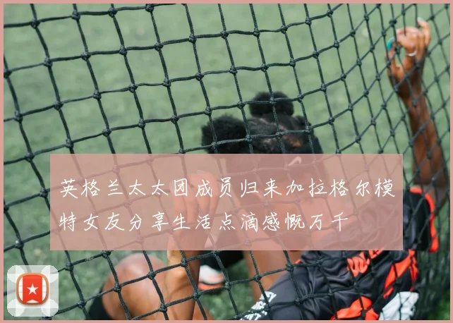 英格兰太太团成员归来加拉格尔模特女友分享生活点滴感慨万千