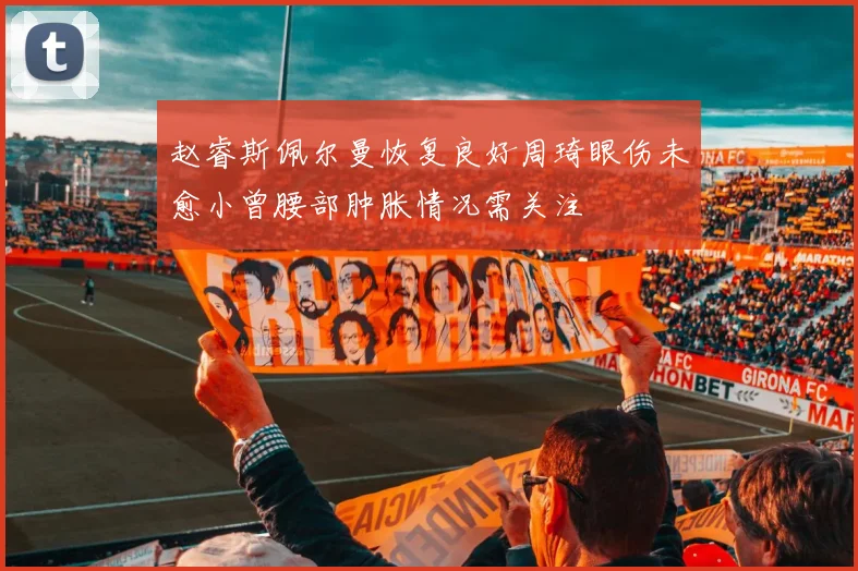 赵睿斯佩尔曼恢复良好周琦眼伤未愈小曾腰部肿胀情况需关注