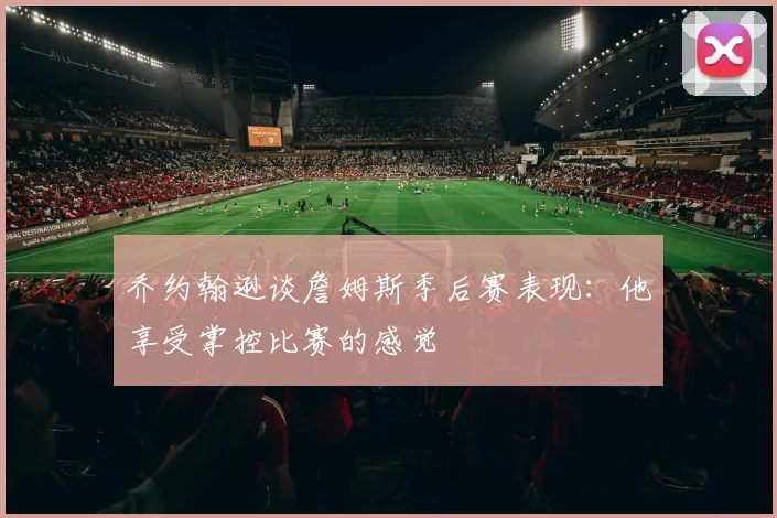 乔约翰逊谈詹姆斯季后赛表现：他享受掌控比赛的感觉