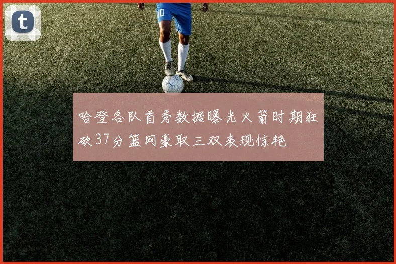 哈登各队首秀数据曝光火箭时期狂砍37分篮网豪取三双表现惊艳