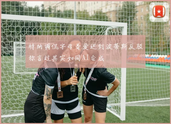 特纳调侃字母哥爱迟到波蒂斯反驳称言过其实如同AI合成