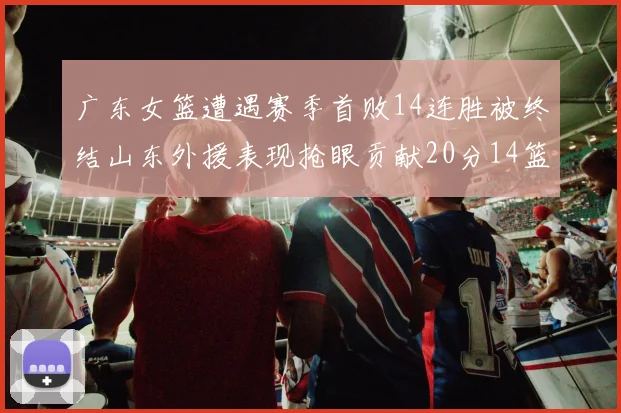 广东女篮遭遇赛季首败14连胜被终结山东外援表现抢眼贡献20分14篮板5助攻