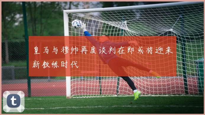 皇马与穆帅再度谈判在即或将迎来新教练时代