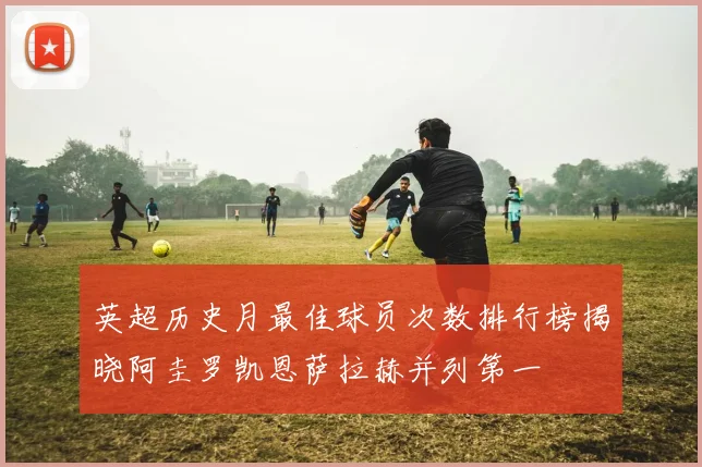 英超历史月最佳球员次数排行榜揭晓阿圭罗凯恩萨拉赫并列第一