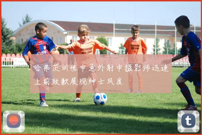 哈弗茨训练中意外射中摄影师迅速上前致歉展现绅士风度