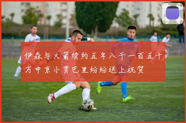 伊森与火箭续约五年八千一百五十万申京小贾巴里纷纷送上祝贺