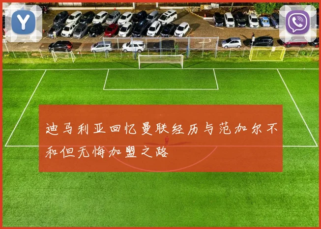 迪马利亚回忆曼联经历与范加尔不和但无悔加盟之路