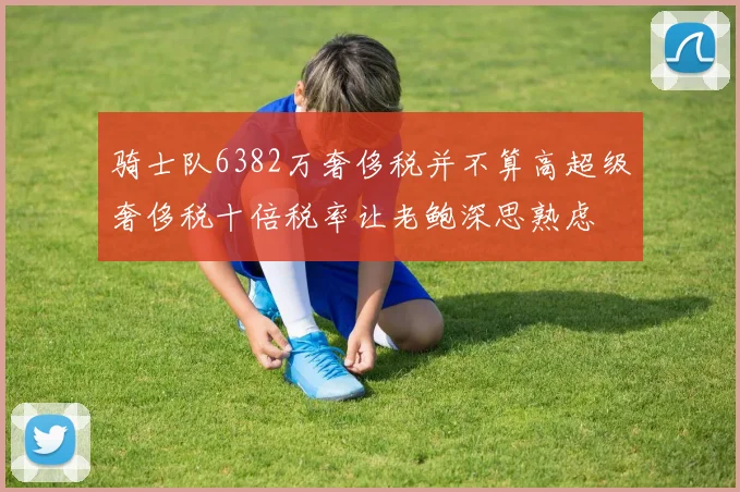 骑士队6382万奢侈税并不算高超级奢侈税十倍税率让老鲍深思熟虑