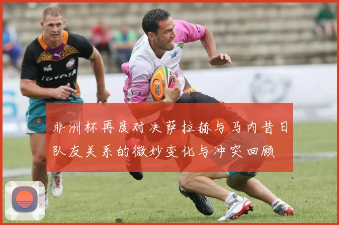 非洲杯再度对决萨拉赫与马内昔日队友关系的微妙变化与冲突回顾