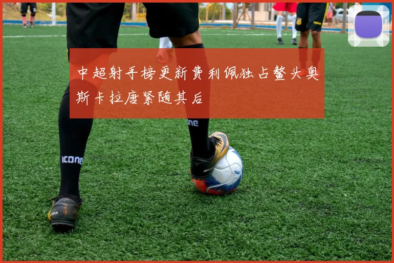 中超射手榜更新费利佩独占鳌头奥斯卡拉唐紧随其后