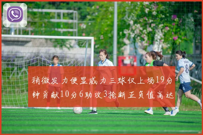 稍微发力便显威力三球仅上场19分钟贡献10分6助攻3抢断正负值高达22