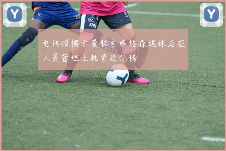电讯报揭示曼联自弗格森退休后在人员管理上耗资近亿镑