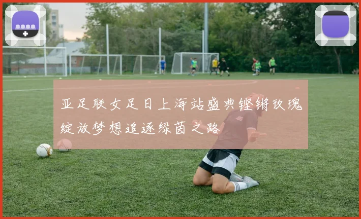 亚足联女足日上海站盛典铿锵玫瑰绽放梦想追逐绿茵之路